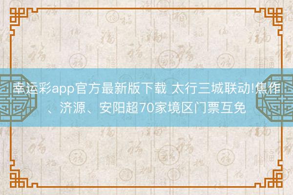 幸运彩app官方最新版下载 太行三城联动!焦作、济源、安阳超70家境区门票互免