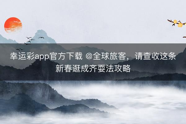 幸运彩app官方下载 @全球旅客，请查收这条新春逛成齐耍法攻略