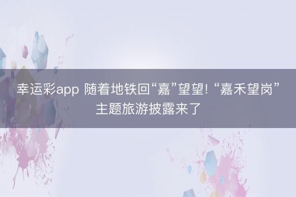 幸运彩app 随着地铁回“嘉”望望! “嘉禾望岗”主题旅游披露来了