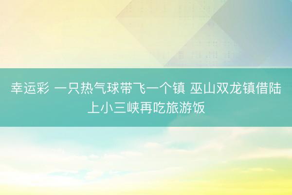 幸运彩 一只热气球带飞一个镇 巫山双龙镇借陆上小三峡再吃旅游饭