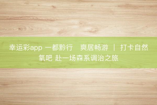 幸运彩app 一都黔行・爽居畅游 | 打卡自然氧吧 赴一场森系调治之旅