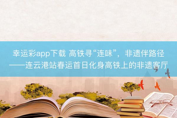 幸运彩app下载 高铁寻“连味”,非遗伴路径——连云港站春运首日化身高铁上的非遗客厅