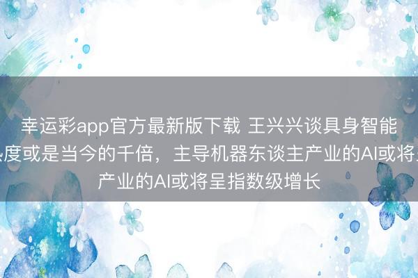 幸运彩app官方最新版下载 王兴兴谈具身智能赛谈:异日热度或是当今的千倍,主导机器东谈主产业的AI或将呈指数级增长