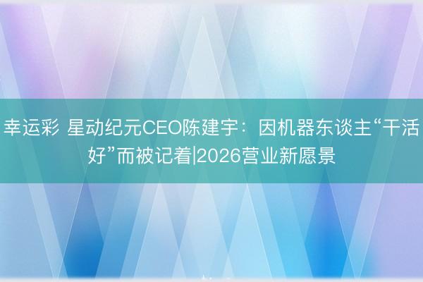 幸运彩 星动纪元CEO陈建宇:因机器东谈主“干活好”而被记着|2026营业新愿景