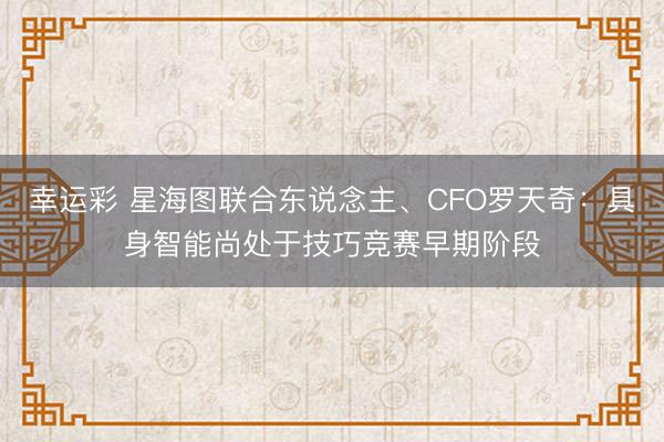 幸运彩 星海图联合东说念主、CFO罗天奇:具身智能尚处于技巧竞赛早期阶段