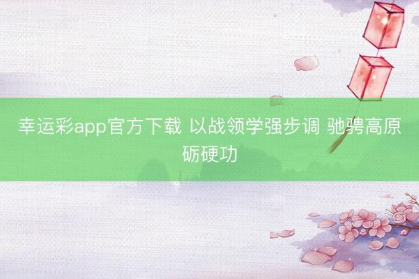 幸运彩app官方下载 以战领学强步调 驰骋高原砺硬功