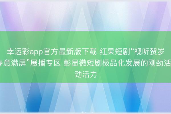 幸运彩app官方最新版下载 红果短剧“视听贺岁 春意满屏”展播专区 彰显微短剧极品化发展的刚劲活力
