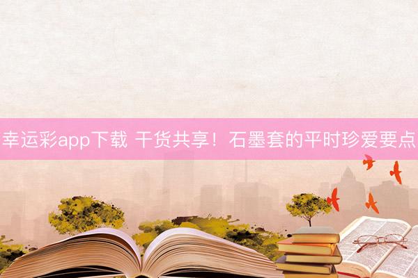 幸运彩app下载 干货共享！石墨套的平时珍爱要点