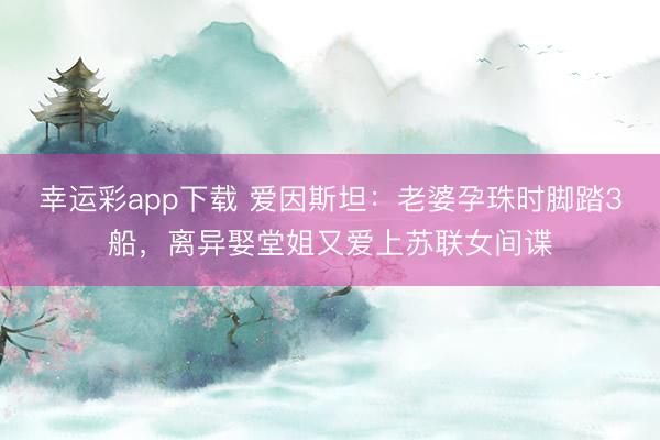 幸运彩app下载 爱因斯坦：老婆孕珠时脚踏3船，离异娶堂姐又爱上苏联女间谍