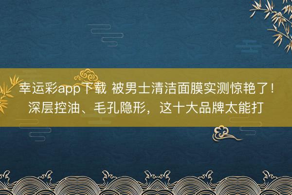 幸运彩app下载 被男士清洁面膜实测惊艳了！深层控油、毛孔隐形，这十大品牌太能打