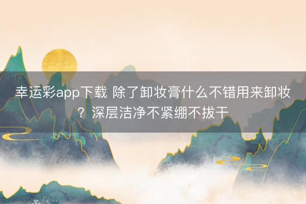 幸运彩app下载 除了卸妆膏什么不错用来卸妆？深层洁净不紧绷不拔干