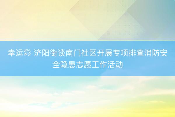 幸运彩 济阳街谈南门社区开展专项排查消防安全隐患志愿工作活动