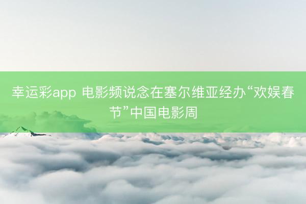 幸运彩app 电影频说念在塞尔维亚经办“欢娱春节”中国电影周