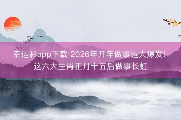幸运彩app下载 2026年开年做事运大爆发! 这六大生肖正月十五后做事长虹