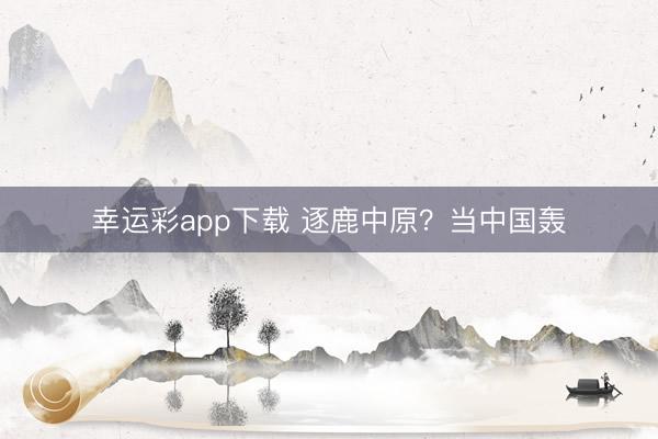 幸运彩app下载 逐鹿中原？当中国轰
