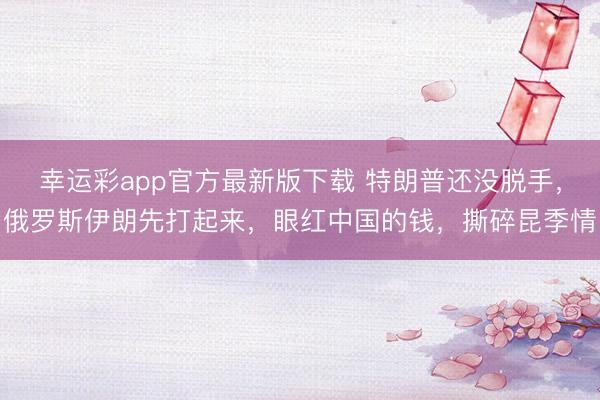 幸运彩app官方最新版下载 特朗普还没脱手，俄罗斯伊朗先打起来，眼红中国的钱，撕碎昆季情