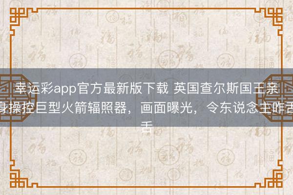 幸运彩app官方最新版下载 英国查尔斯国王亲身操控巨型火箭辐照器,画面曝光,令东说念主咋舌