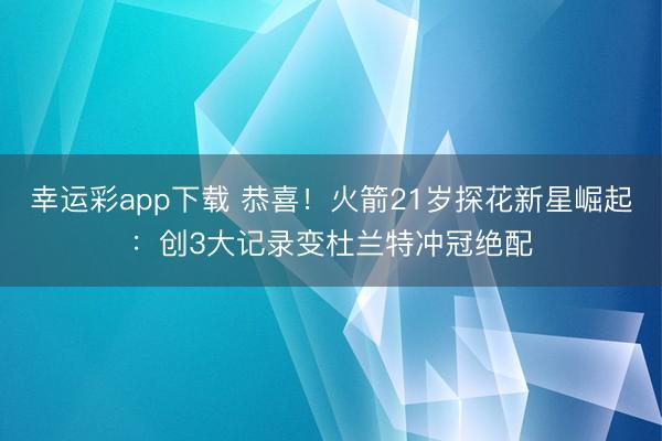 幸运彩app下载 恭喜!火箭21岁探花新星崛起:创3大记录变杜兰特冲冠绝配
