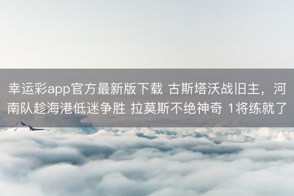 幸运彩app官方最新版下载 古斯塔沃战旧主,河南队趁海港低迷争胜 拉莫斯不绝神奇 1将练就了