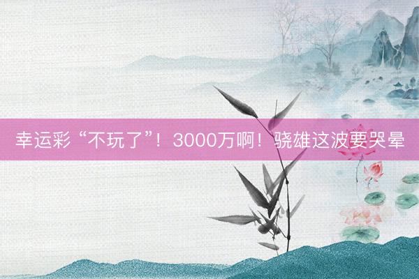 幸运彩 “不玩了”！3000万啊！骁雄这波要哭晕