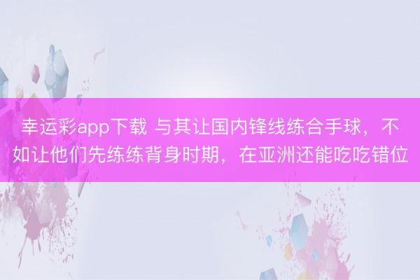 幸运彩app下载 与其让国内锋线练合手球，不如让他们先练练背身时期，在亚洲还能吃吃错位