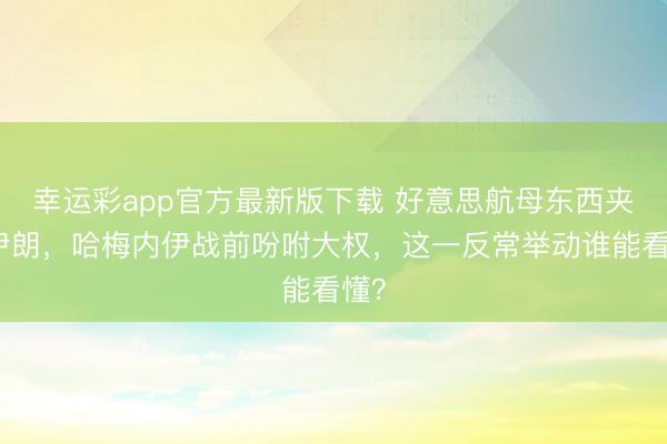幸运彩app官方最新版下载 好意思航母东西夹攻伊朗，哈梅内伊战前吩咐大权，这一反常举动谁能看懂？
