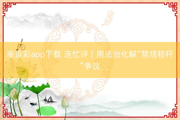 幸运彩app下载 连忙评｜用法治化解“禁烧秸秆”争议