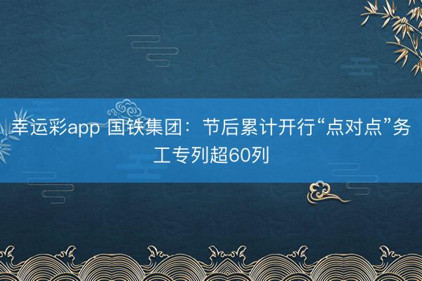 幸运彩app 国铁集团：节后累计开行“点对点”务工专列超60列
