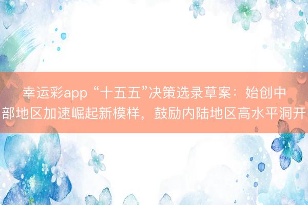 幸运彩app “十五五”决策选录草案：始创中部地区加速崛起新模样，鼓励内陆地区高水平洞开