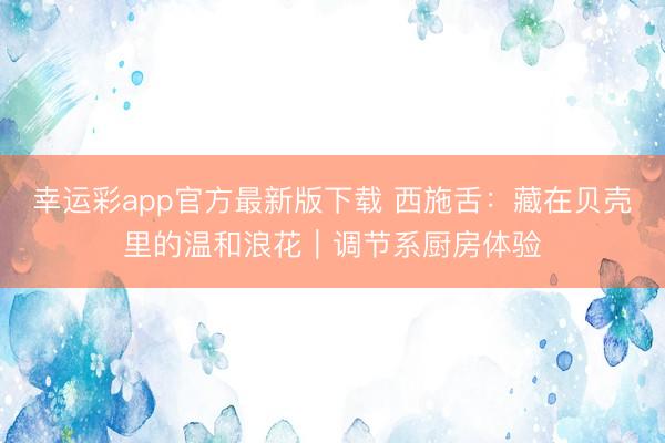 幸运彩app官方最新版下载 西施舌：藏在贝壳里的温和浪花｜调节系厨房体验