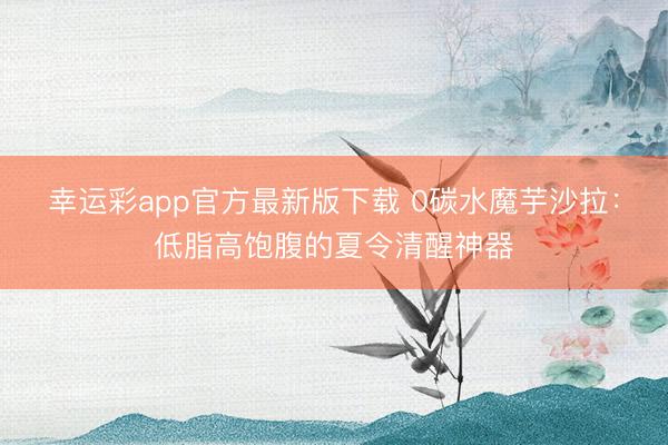 幸运彩app官方最新版下载 0碳水魔芋沙拉:低脂高饱腹的夏令清醒神器