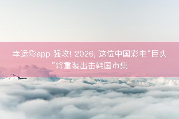 幸运彩app 强攻! 2026, 这位中国彩电“巨头”将重装出击韩国市集